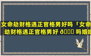 女命劫财格遇正官格男好吗「女命劫财格遇正官格男好 🐘 吗婚姻如 🦈 何」